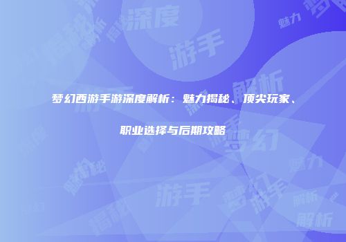 梦幻西游手游深度解析：魅力揭秘、顶尖玩家、职业选择与后期攻略