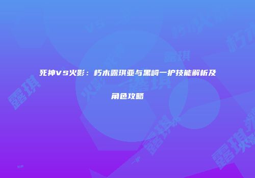 死神VS火影：朽木露琪亚与黑崎一护技能解析及角色攻略