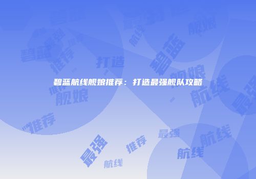 碧蓝航线舰娘推荐：打造最强舰队攻略