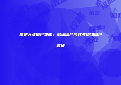 植物大战僵尸攻略：潜泳僵尸应对与植物角色解析