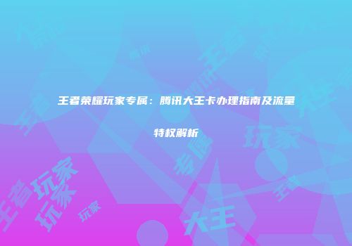 王者荣耀玩家专属：腾讯大王卡办理指南及流量特权解析