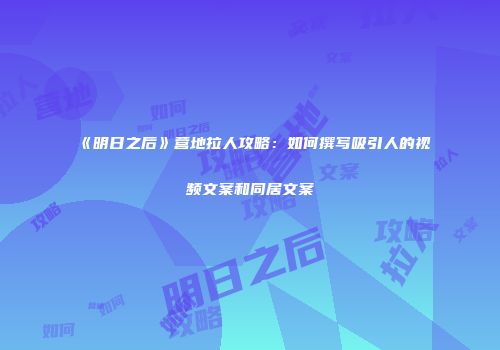 《明日之后》营地拉人攻略：如何撰写吸引人的视频文案和同居文案