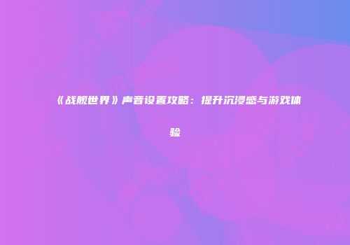 《战舰世界》声音设置攻略：提升沉浸感与游戏体验