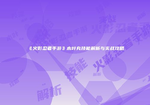 《火影忍者手游》木叶丸技能解析与实战攻略
