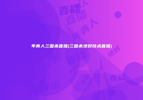 年青人三国杀直播(三国杀绝对技术直播)
