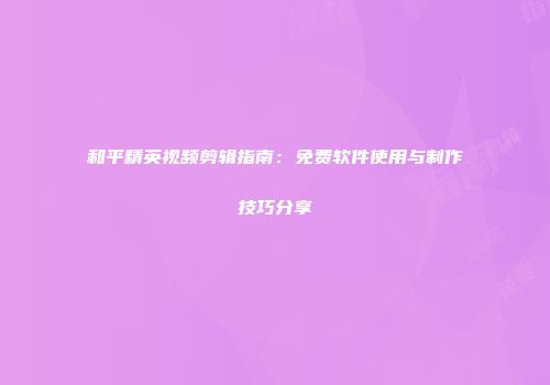 和平精英视频剪辑指南：免费软件使用与制作技巧分享