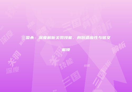 三国杀：深度解析关羽技能、身份适应性与铭文解锁