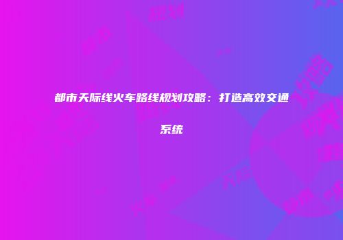 都市天际线火车路线规划攻略：打造高效交通系统