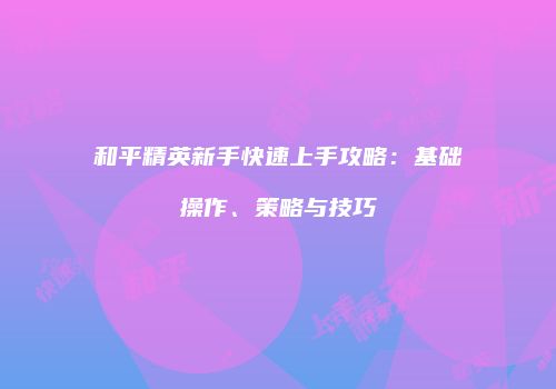 和平精英新手快速上手攻略：基础操作、策略与技巧
