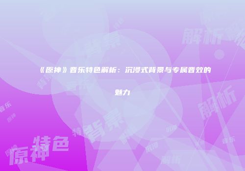 《原神》音乐特色解析：沉浸式背景与专属音效的魅力