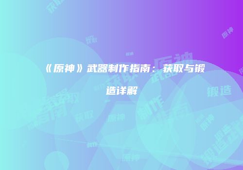 《原神》武器制作指南：获取与锻造详解