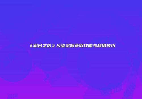 《明日之后》污染资源获取攻略与利用技巧