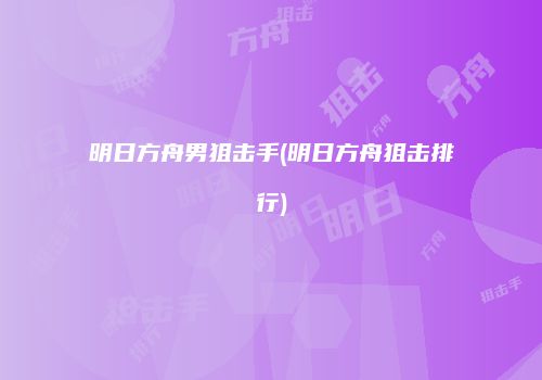 明日方舟男狙击手(明日方舟狙击排行)
