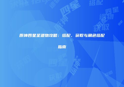 原神四星圣遗物攻略：搭配、获取与角色搭配指南
