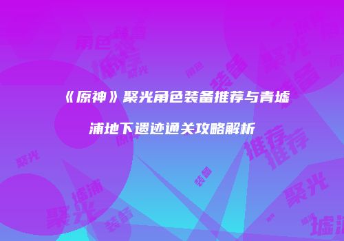 《原神》聚光角色装备推荐与青墟浦地下遗迹通关攻略解析