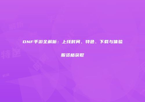 DNF手游全解析：上线时间、特色、下载与体验服资格获取