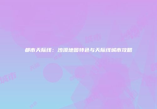 都市天际线：沙漠地图特色与天际线城市攻略