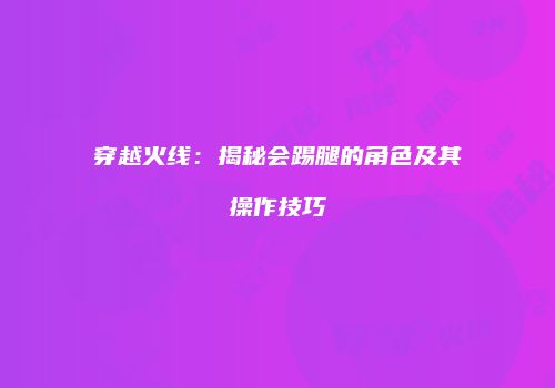 穿越火线：揭秘会踢腿的角色及其操作技巧