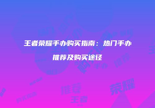 王者荣耀手办购买指南：热门手办推荐及购买途径