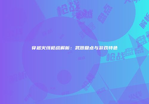 穿越火线枪战解析：武器盘点与游戏特色