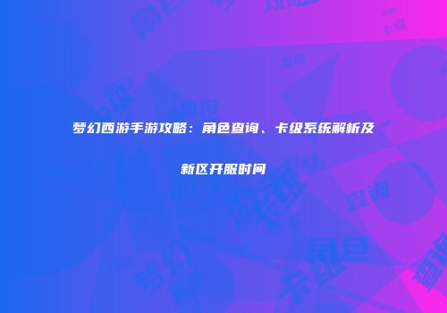 梦幻西游手游攻略：角色查询、卡级系统解析及新区开服时间