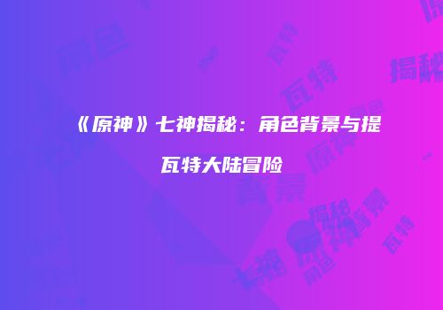 《原神》七神揭秘：角色背景与提瓦特大陆冒险
