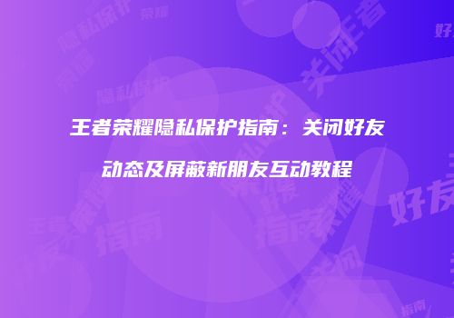 王者荣耀隐私保护指南：关闭好友动态及屏蔽新朋友互动教程