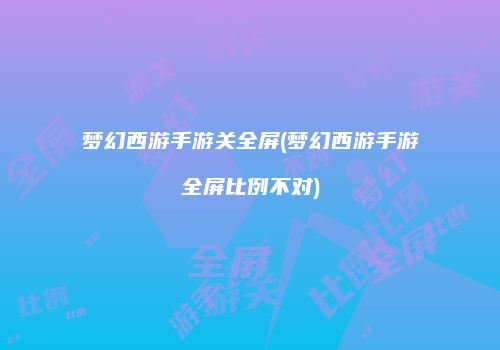 梦幻西游手游关全屏(梦幻西游手游全屏比例不对)