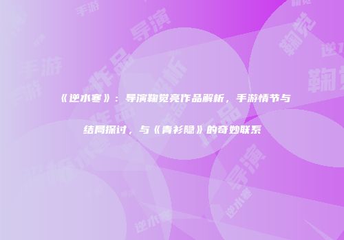 《逆水寒》：导演鞠觉亮作品解析，手游情节与结局探讨，与《青衫隐》的奇妙联系