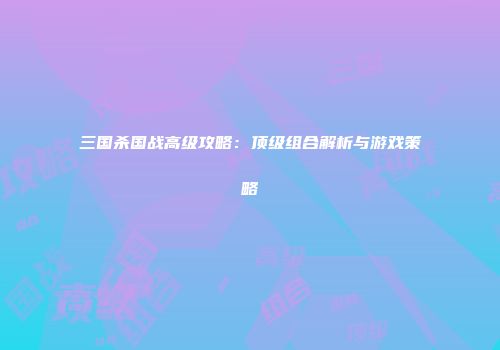 三国杀国战高级攻略：顶级组合解析与游戏策略