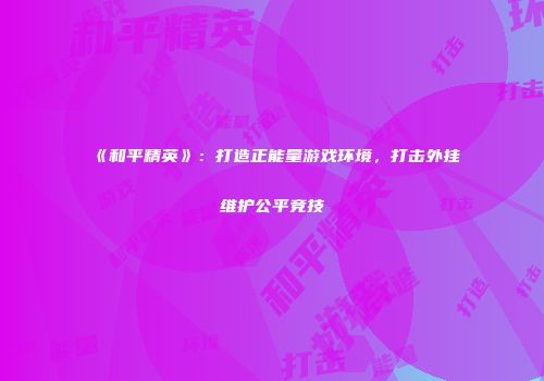 《和平精英》：打造正能量游戏环境，打击外挂维护公平竞技