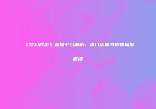 《梦幻西游》直播平台解析：热门话题与剧情深度解读