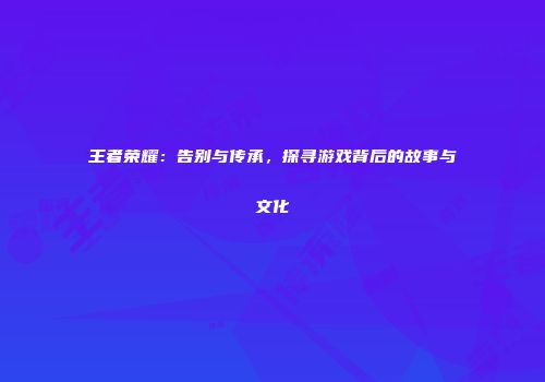 王者荣耀：告别与传承，探寻游戏背后的故事与文化