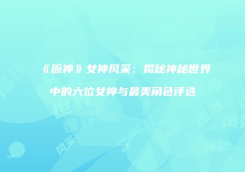 《原神》女神风采：揭秘神秘世界中的六位女神与最美角色评选