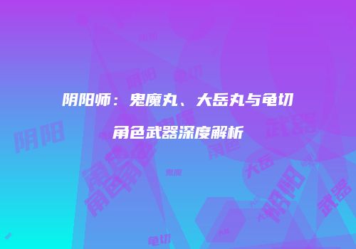 阴阳师：鬼魔丸、大岳丸与龟切角色武器深度解析
