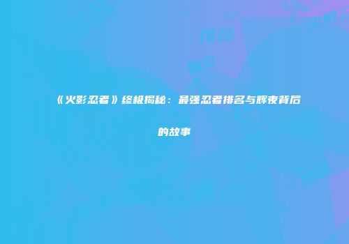 《火影忍者》终极揭秘：最强忍者排名与辉夜背后的故事