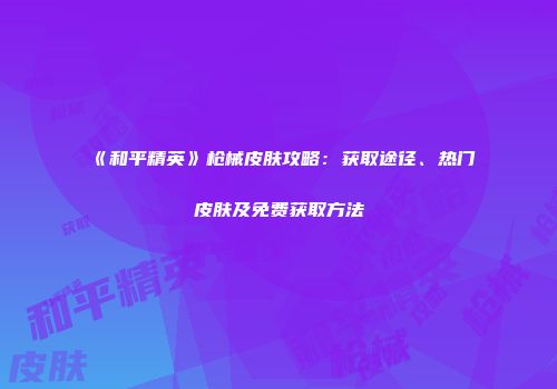 《和平精英》枪械皮肤攻略：获取途径、热门皮肤及免费获取方法