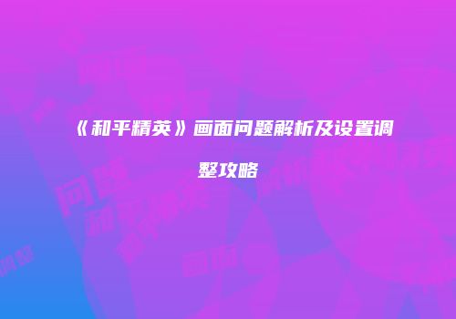 《和平精英》画面问题解析及设置调整攻略