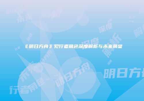 《明日方舟》见行者角色深度解析与未来展望