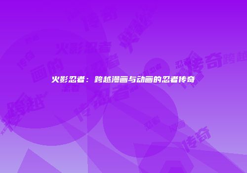 火影忍者：跨越漫画与动画的忍者传奇
