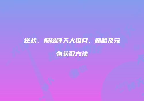 逆战：揭秘哮天犬狙月、魔鲲及宠物获取方法