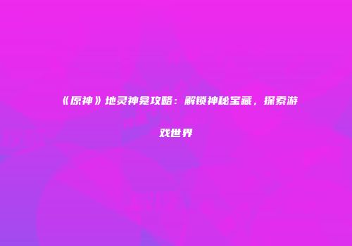 《原神》地灵神龛攻略：解锁神秘宝藏，探索游戏世界