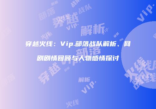 穿越火线：Vip.部落战队解析、网剧剧情回顾与人物感情探讨