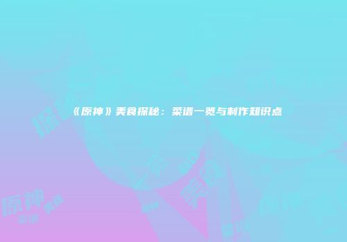 《原神》美食探秘：菜谱一览与制作知识点