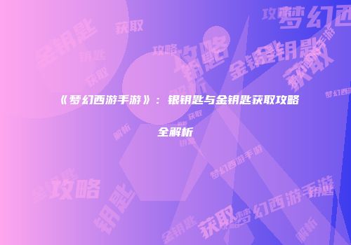 《梦幻西游手游》：银钥匙与金钥匙获取攻略全解析
