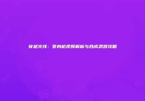 穿越火线：变身枪视频解析与合成武器攻略