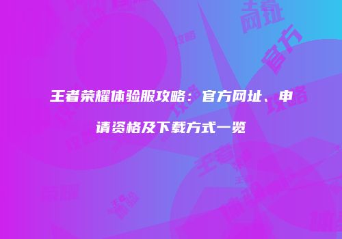 王者荣耀体验服攻略：官方网址、申请资格及下载方式一览