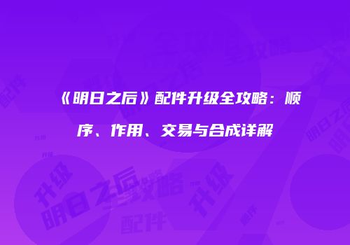 《明日之后》配件升级全攻略：顺序、作用、交易与合成详解