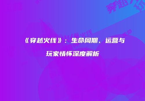 《穿越火线》：生命周期、运营与玩家情怀深度解析