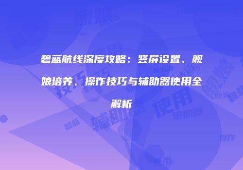 碧蓝航线深度攻略：竖屏设置、舰娘培养、操作技巧与辅助器使用全解析